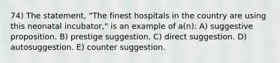 74) The statement, "The finest hospitals in the country are using this neonatal incubator," is an example of a(n): A) suggestive proposition. B) prestige suggestion. C) direct suggestion. D) autosuggestion. E) counter suggestion.