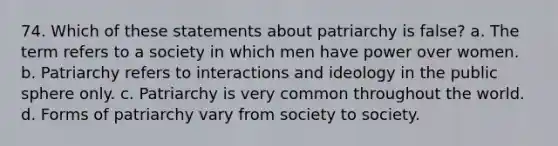 74. Which of these statements about patriarchy is false? a. The term refers to a society in which men have power over women. b. Patriarchy refers to interactions and ideology in the public sphere only. c. Patriarchy is very common throughout the world. d. Forms of patriarchy vary from society to society.