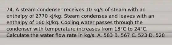 74. A steam condenser receives 10 kg/s of steam with an enthalpy of 2770 kJ/kg. Steam condenses and leaves with an enthalpy of 160 kJ/kg. Cooling water passes through the condenser with temperature increases from 13°C to 24°C. Calculate the water flow rate in kg/s. A. 583 B. 567 C. 523 D. 528