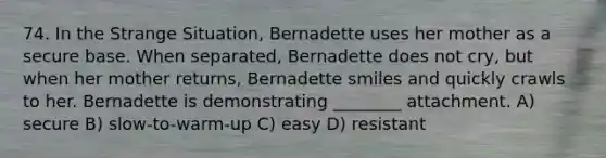 74. In the Strange Situation, Bernadette uses her mother as a secure base. When separated, Bernadette does not cry, but when her mother returns, Bernadette smiles and quickly crawls to her. Bernadette is demonstrating ________ attachment. A) secure B) slow-to-warm-up C) easy D) resistant