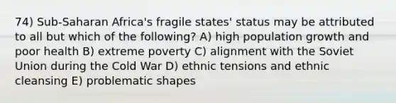 74) Sub-Saharan Africa's fragile states' status may be attributed to all but which of the following? A) high population growth and poor health B) extreme poverty C) alignment with the Soviet Union during the Cold War D) ethnic tensions and ethnic cleansing E) problematic shapes