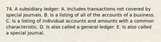 74. A subsidiary ledger: A. Includes transactions not covered by special journals. B. Is a listing of all of the accounts of a business. C. Is a listing of individual accounts and amounts with a common characteristic. D. Is also called a general ledger. E. Is also called a special journal.