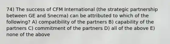 74) The success of CFM International (the strategic partnership between GE and Snecma) can be attributed to which of the following? A) compatibility of the partners B) capability of the partners C) commitment of the partners D) all of the above E) none of the above