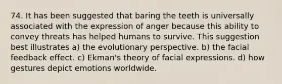 74. It has been suggested that baring the teeth is universally associated with the expression of anger because this ability to convey threats has helped humans to survive. This suggestion best illustrates a) the evolutionary perspective. b) the facial feedback effect. c) Ekman's theory of facial expressions. d) how gestures depict emotions worldwide.