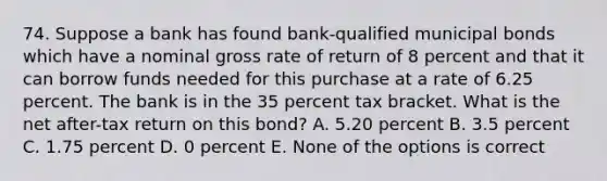 74. Suppose a bank has found bank-qualified municipal bonds which have a nominal gross rate of return of 8 percent and that it can borrow funds needed for this purchase at a rate of 6.25 percent. The bank is in the 35 percent tax bracket. What is the net after-tax return on this bond? A. 5.20 percent B. 3.5 percent C. 1.75 percent D. 0 percent E. None of the options is correct