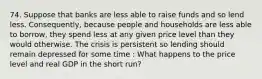 74. Suppose that banks are less able to raise funds and so lend less. Consequently, because people and households are less able to borrow, they spend less at any given price level than they would otherwise. The crisis is persistent so lending should remain depressed for some time : What happens to the price level and real GDP in the short run?