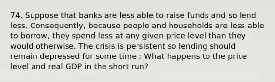 74. Suppose that banks are less able to raise funds and so lend less. Consequently, because people and households are less able to borrow, they spend less at any given price level than they would otherwise. The crisis is persistent so lending should remain depressed for some time : What happens to the price level and real GDP in the short run?