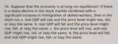 74. Suppose that the economy is at long-run equilibrium. If there is a sharp decline in the stock market combined with a significant increase in immigration of skilled workers, then in the short run a. real GDP will rise and the price level might rise, fall, or stay the same. b. real GDP will fall and the price level might rise, fall, or stay the same. c. the price level will rise, and real GDP might rise, fall, or stay the same. d. the price level will fall, and real GDP might rise, fall, or stay the same.