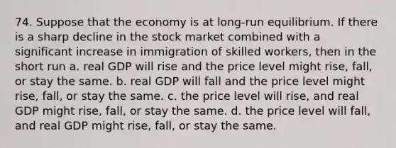 74. Suppose that the economy is at long-run equilibrium. If there is a sharp decline in the stock market combined with a significant increase in immigration of skilled workers, then in the short run a. real GDP will rise and the price level might rise, fall, or stay the same. b. real GDP will fall and the price level might rise, fall, or stay the same. c. the price level will rise, and real GDP might rise, fall, or stay the same. d. the price level will fall, and real GDP might rise, fall, or stay the same.