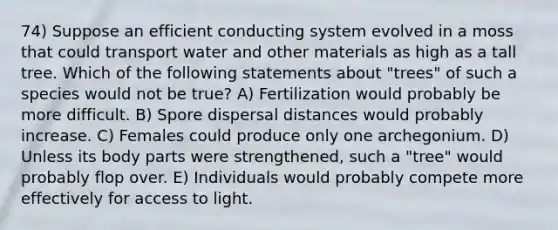 74) Suppose an efficient conducting system evolved in a moss that could transport water and other materials as high as a tall tree. Which of the following statements about "trees" of such a species would not be true? A) Fertilization would probably be more difficult. B) Spore dispersal distances would probably increase. C) Females could produce only one archegonium. D) Unless its body parts were strengthened, such a "tree" would probably flop over. E) Individuals would probably compete more effectively for access to light.