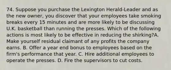 74. Suppose you purchase the Lexington Herald-Leader and as the new owner, you discover that your employees take smoking breaks every 15 minutes and are more likely to be discussing U.K. basketball than running the presses. Which of the following actions is most likely to be effective in reducing the shirking?A. Make yourself residual claimant of any profits the company earns. B. Offer a year end bonus to employees based on the firm's performance that year. C. Hire additional employees to operate the presses. D. Fire the supervisors to cut costs.