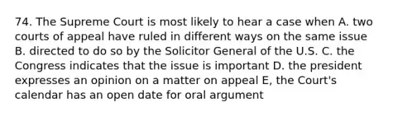 74. The Supreme Court is most likely to hear a case when A. two courts of appeal have ruled in different ways on the same issue B. directed to do so by the Solicitor General of the U.S. C. the Congress indicates that the issue is important D. the president expresses an opinion on a matter on appeal E, the Court's calendar has an open date for oral argument