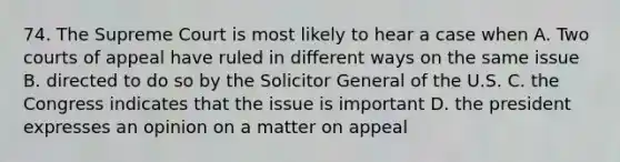 74. The Supreme Court is most likely to hear a case when A. Two courts of appeal have ruled in different ways on the same issue B. directed to do so by the Solicitor General of the U.S. C. the Congress indicates that the issue is important D. the president expresses an opinion on a matter on appeal