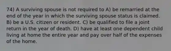 74) A surviving spouse is not required to A) be remarried at the end of the year in which the surviving spouse status is claimed. B) be a U.S. citizen or resident. C) be qualified to file a joint return in the year of death. D) have at least one dependent child living at home the entire year and pay over half of the expenses of the home.