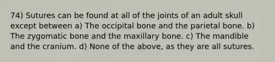 74) Sutures can be found at all of the joints of an adult skull except between a) The occipital bone and the parietal bone. b) The zygomatic bone and the maxillary bone. c) The mandible and the cranium. d) None of the above, as they are all sutures.