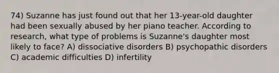 74) Suzanne has just found out that her 13-year-old daughter had been sexually abused by her piano teacher. According to research, what type of problems is Suzanne's daughter most likely to face? A) dissociative disorders B) psychopathic disorders C) academic difficulties D) infertility