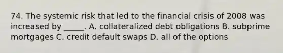 74. The systemic risk that led to the financial crisis of 2008 was increased by _____. A. collateralized debt obligations B. subprime mortgages C. credit default swaps D. all of the options