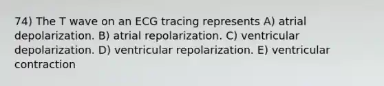 74) The T wave on an ECG tracing represents A) atrial depolarization. B) atrial repolarization. C) ventricular depolarization. D) ventricular repolarization. E) ventricular contraction