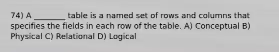 74) A ________ table is a named set of rows and columns that specifies the fields in each row of the table. A) Conceptual B) Physical C) Relational D) Logical