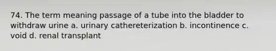 74. The term meaning passage of a tube into the bladder to withdraw urine a. urinary cathereterization b. incontinence c. void d. renal transplant