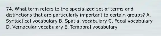 74. What term refers to the specialized set of terms and distinctions that are particularly important to certain groups? A. Syntactical vocabulary B. Spatial vocabulary C. Focal vocabulary D. Vernacular vocabulary E. Temporal vocabulary