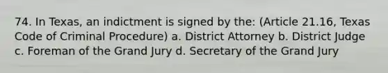 74. In Texas, an indictment is signed by the: (Article 21.16, Texas Code of Criminal Procedure) a. District Attorney b. District Judge c. Foreman of the Grand Jury d. Secretary of the Grand Jury