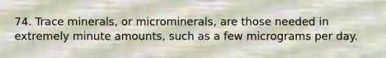 74. Trace minerals, or microminerals, are those needed in extremely minute amounts, such as a few micrograms per day.