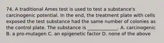 74. A traditional Ames test is used to test a substance's carcinogenic potential. In the end, the treatment plate with cells exposed the test substance had the same number of colonies as the control plate. The substance is _____________. A. carcinogenic B. a pro-mutagen C. an epigenetic factor D. none of the above