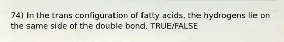 74) In the trans configuration of fatty acids, the hydrogens lie on the same side of the double bond. TRUE/FALSE