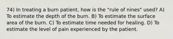 74) In treating a burn patient, how is the "rule of nines" used? A) To estimate the depth of the burn. B) To estimate the surface area of the burn. C) To estimate time needed for healing. D) To estimate the level of pain experienced by the patient.