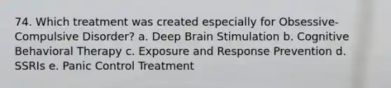 74. Which treatment was created especially for Obsessive-Compulsive Disorder? a. Deep Brain Stimulation b. Cognitive Behavioral Therapy c. Exposure and Response Prevention d. SSRIs e. Panic Control Treatment