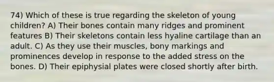 74) Which of these is true regarding the skeleton of young children? A) Their bones contain many ridges and prominent features B) Their skeletons contain less hyaline cartilage than an adult. C) As they use their muscles, bony markings and prominences develop in response to the added stress on the bones. D) Their epiphysial plates were closed shortly after birth.