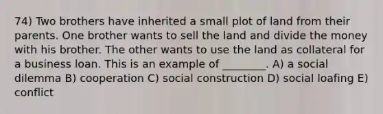 74) Two brothers have inherited a small plot of land from their parents. One brother wants to sell the land and divide the money with his brother. The other wants to use the land as collateral for a business loan. This is an example of ________. A) a social dilemma B) cooperation C) social construction D) social loafing E) conflict