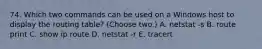 74. Which two commands can be used on a Windows host to display the routing table? (Choose two.) A. netstat -s B. route print C. show ip route D. netstat -r E. tracert