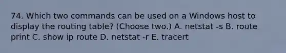 74. Which two commands can be used on a Windows host to display the routing table? (Choose two.) A. netstat -s B. route print C. show ip route D. netstat -r E. tracert