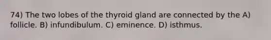 74) The two lobes of the thyroid gland are connected by the A) follicle. B) infundibulum. C) eminence. D) isthmus.