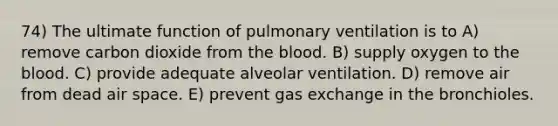 74) The ultimate function of pulmonary ventilation is to A) remove carbon dioxide from the blood. B) supply oxygen to the blood. C) provide adequate alveolar ventilation. D) remove air from dead air space. E) prevent gas exchange in the bronchioles.