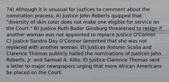 74) Although it is unusual for justices to comment about the nomination process, A) Justice John Roberts quipped that "diversity of skin color does not make one eligible for service on the Court." B) Justice Ruth Bader Ginsburg threatened to resign if another woman was not appointed to replace Justice O'Connor. C) Justice Sandra Day O'Connor lamented that she was not replaced with another woman. D) Justices Antonin Scalia and Clarence Thomas publicly hailed the nominations of Justices John Roberts, Jr. and Samuel A. Alito. E) Justice Clarence Thomas sent a letter to major newspapers urging that more African Americans be placed on the Court.