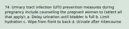 74. Urinary tract infection (UTI) prevention measures during pregnancy include counseling the pregnant woman to (select all that apply): a. Delay urination until bladder is full b. Limit hydration c. Wipe from front to back d. Urinate after intercourse