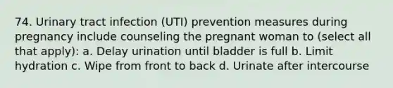 74. Urinary tract infection (UTI) prevention measures during pregnancy include counseling the pregnant woman to (select all that apply): a. Delay urination until bladder is full b. Limit hydration c. Wipe from front to back d. Urinate after intercourse