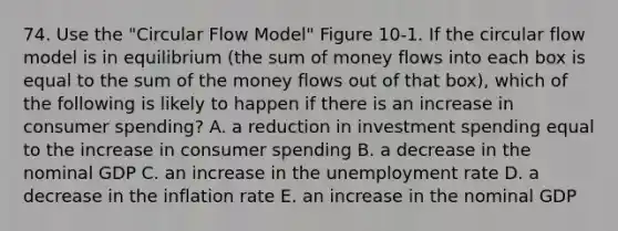 74. Use the "Circular Flow Model" Figure 10-1. If the circular flow model is in equilibrium (the sum of money flows into each box is equal to the sum of the money flows out of that box), which of the following is likely to happen if there is an increase in consumer spending? A. a reduction in investment spending equal to the increase in consumer spending B. a decrease in the nominal GDP C. an increase in the unemployment rate D. a decrease in the inflation rate E. an increase in the nominal GDP