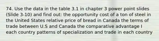 74. Use the data in the table 3.1 in chapter 3 power point slides (Slide 3-10) and find out: the opportunity cost of a ton of steel in the United States relative price of bread in Canada the terms of trade between U.S and Canada the comparative advantage I each country patterns of specialization and trade in each country