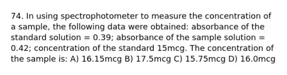 74. In using spectrophotometer to measure the concentration of a sample, the following data were obtained: absorbance of the standard solution = 0.39; absorbance of the sample solution = 0.42; concentration of the standard 15mcg. The concentration of the sample is: A) 16.15mcg B) 17.5mcg C) 15.75mcg D) 16.0mcg