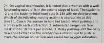 74. On vaginal examination, it is noted that a woman with a well-functioning epidural is in the second stage of labor. The station is -2 and the baseline fetal heart rate is 130 with no decelerations. Which of the following nursing actions is appropriate at this time? 1. Coach the woman to hold her breath while pushing 3 to 4 times with each contraction. 2. Administer oxygen via face mask at 8 to 10 liters per minute. 3. Delay pushing until the baby descends further and the mother has a strong urge to push. 4. Place the woman on her side and assess her oxygen saturation.