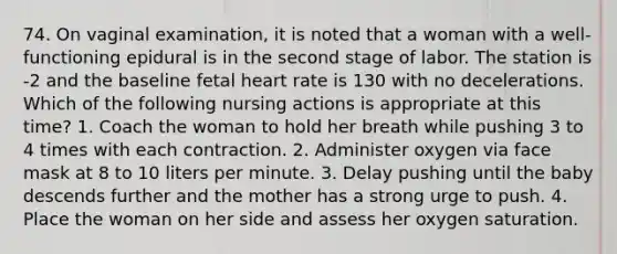 74. On vaginal examination, it is noted that a woman with a well-functioning epidural is in the second stage of labor. The station is -2 and the baseline fetal heart rate is 130 with no decelerations. Which of the following nursing actions is appropriate at this time? 1. Coach the woman to hold her breath while pushing 3 to 4 times with each contraction. 2. Administer oxygen via face mask at 8 to 10 liters per minute. 3. Delay pushing until the baby descends further and the mother has a strong urge to push. 4. Place the woman on her side and assess her oxygen saturation.