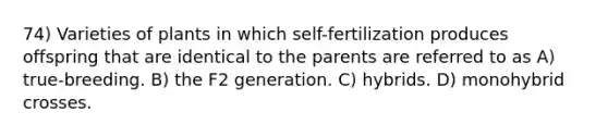 74) Varieties of plants in which self-fertilization produces offspring that are identical to the parents are referred to as A) true-breeding. B) the F2 generation. C) hybrids. D) monohybrid crosses.