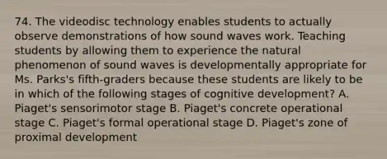 74. The videodisc technology enables students to actually observe demonstrations of how sound waves work. Teaching students by allowing them to experience the natural phenomenon of sound waves is developmentally appropriate for Ms. Parks's fifth-graders because these students are likely to be in which of the following stages of cognitive development? A. Piaget's sensorimotor stage B. Piaget's concrete operational stage C. Piaget's formal operational stage D. Piaget's zone of proximal development