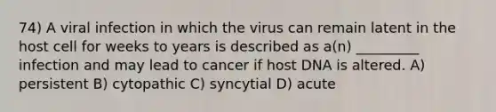 74) A viral infection in which the virus can remain latent in the host cell for weeks to years is described as a(n) _________ infection and may lead to cancer if host DNA is altered. A) persistent B) cytopathic C) syncytial D) acute