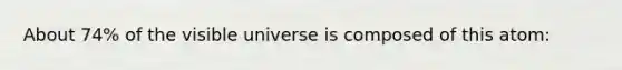 About 74% of the visible universe is composed of this atom: