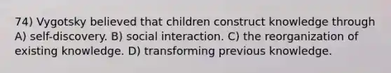 74) Vygotsky believed that children construct knowledge through A) self-discovery. B) social interaction. C) the reorganization of existing knowledge. D) transforming previous knowledge.